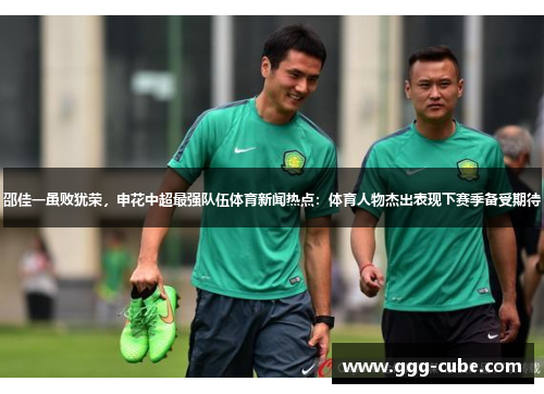 邵佳一虽败犹荣，申花中超最强队伍体育新闻热点：体育人物杰出表现下赛季备受期待