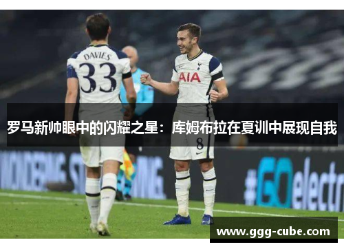 罗马新帅眼中的闪耀之星：库姆布拉在夏训中展现自我